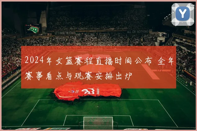 2024年女篮赛程直播时间公布 全年赛事看点与观赛安排出炉