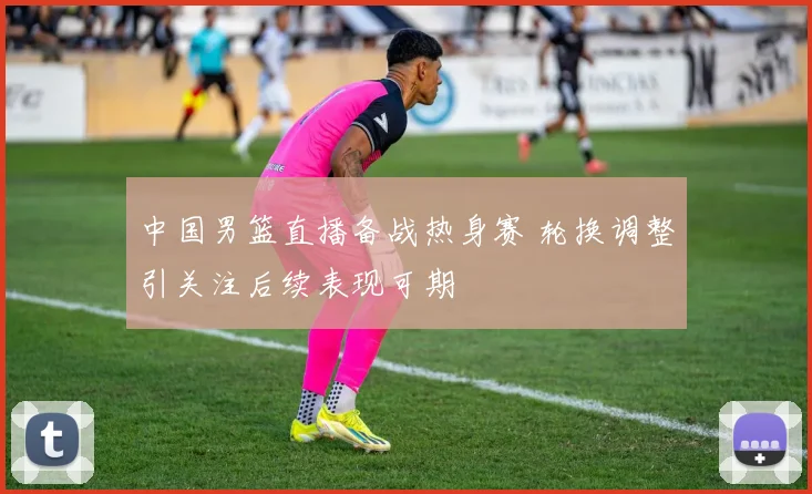 中国男篮直播备战热身赛 轮换调整引关注后续表现可期