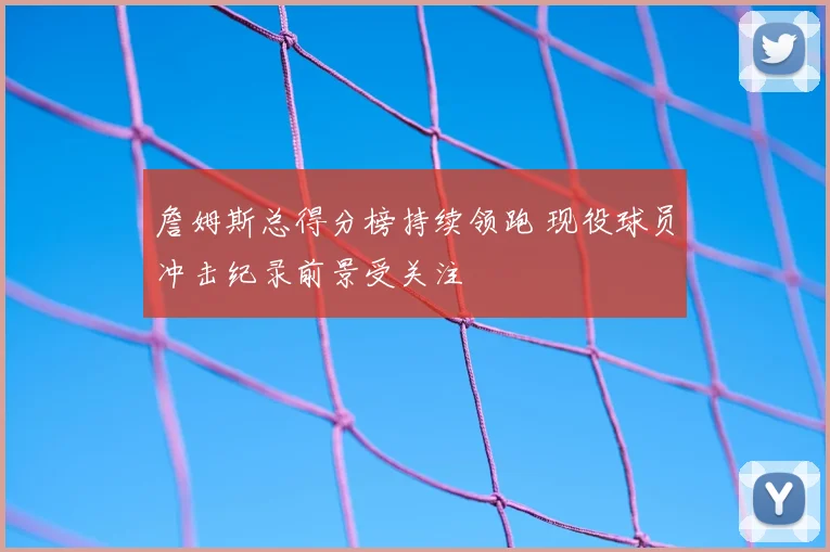 詹姆斯总得分榜持续领跑 现役球员冲击纪录前景受关注