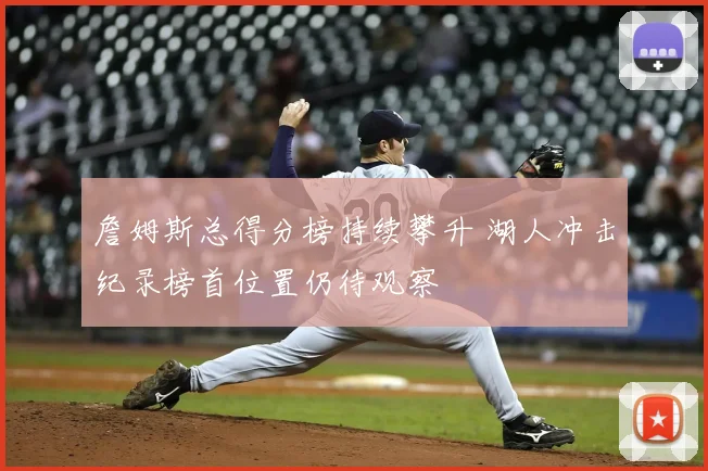 詹姆斯总得分榜持续攀升 湖人冲击纪录榜首位置仍待观察