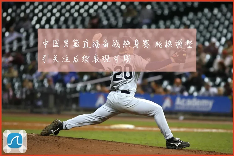 中国男篮直播备战热身赛 轮换调整引关注后续表现可期