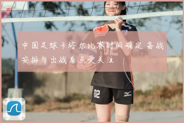 中国足球卡塔尔比赛时间确定 备战安排与出战看点受关注