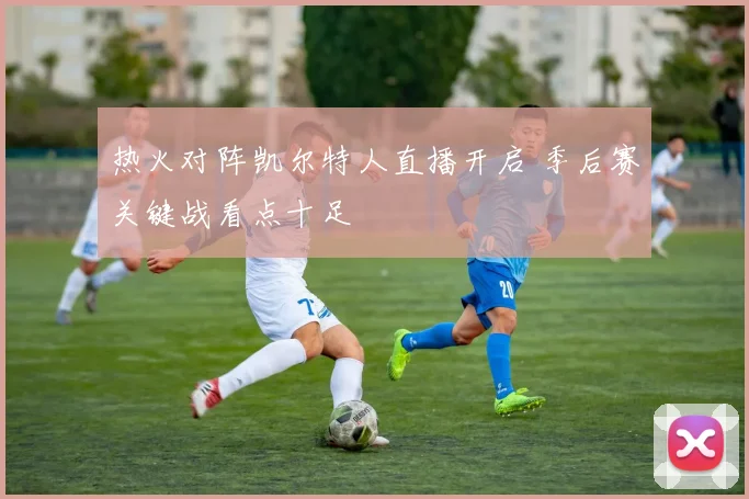 热火对阵凯尔特人直播开启 季后赛关键战看点十足