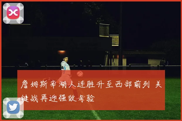 詹姆斯率湖人连胜升至西部前列 关键战再迎强敌考验