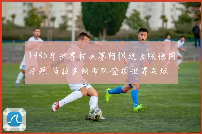 1986年世界杯决赛阿根廷击败德国夺冠 马拉多纳率队登顶世界足坛