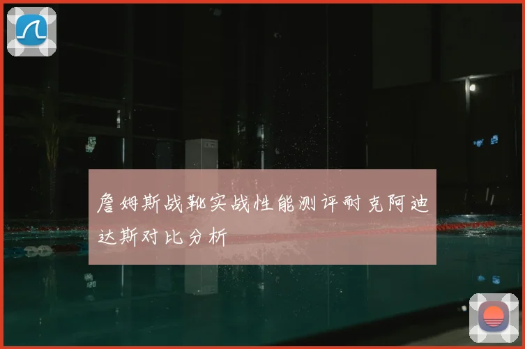 詹姆斯战靴实战性能测评耐克阿迪达斯对比分析