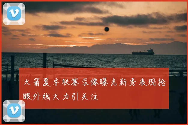 火箭夏季联赛录像曝光新秀表现抢眼外线火力引关注