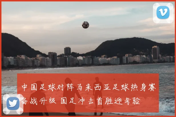 中国足球对阵马来西亚足球热身赛备战升级 国足冲击首胜迎考验
