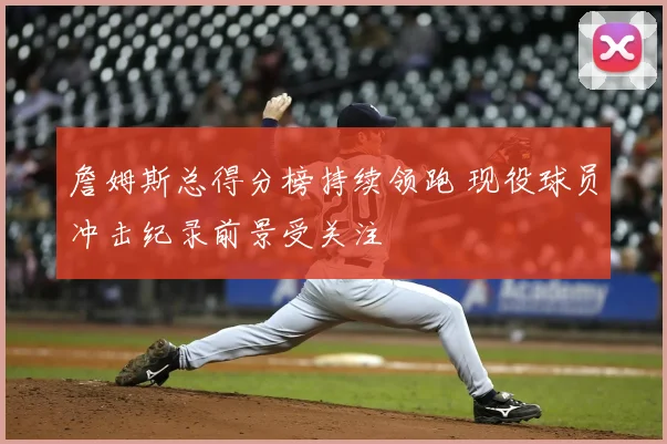 詹姆斯总得分榜持续领跑 现役球员冲击纪录前景受关注