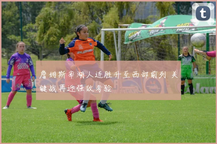 詹姆斯率湖人连胜升至西部前列 关键战再迎强敌考验