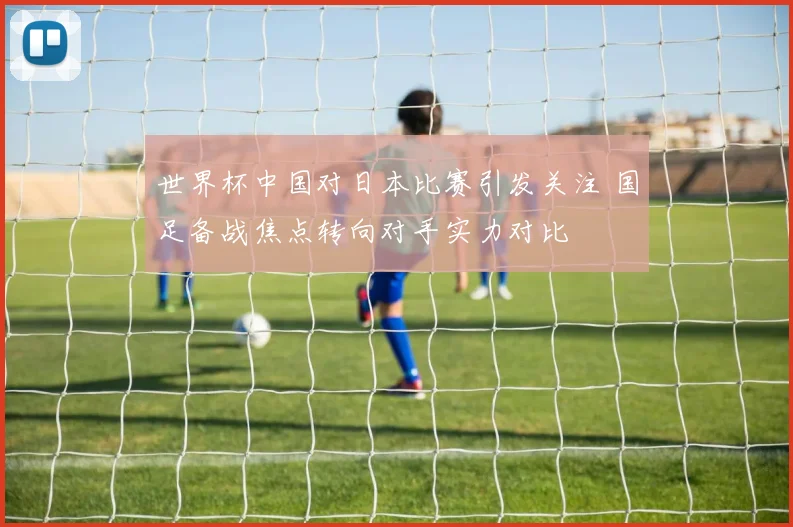 世界杯中国对日本比赛引发关注 国足备战焦点转向对手实力对比