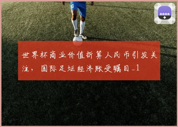 世界杯商业价值折算人民币引发关注，国际足坛经济账受瞩目_1