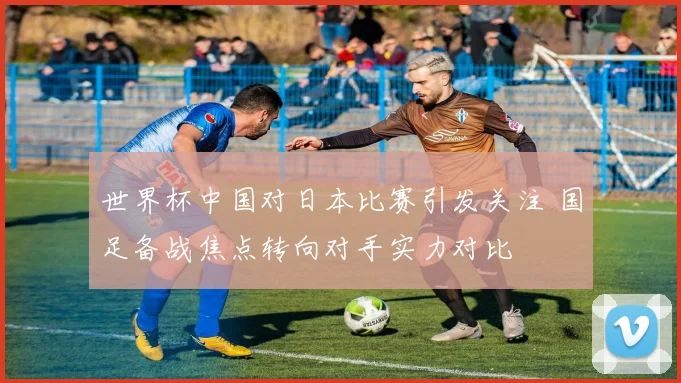 世界杯中国对日本比赛引发关注 国足备战焦点转向对手实力对比